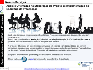 49Versão 20 | Mar 2015
ComoImplementarEscritóriodeProcessos
rildo.santos@etecnologia.com.br | etecnologia.com.br | rildosan@rildosan.com
Nossos Serviços
Consultoria:
- Implementação de Escritório de Processos
- Otimização de Escritório de Processos
Mentoring:
- Transferência de conhecimento para equipe que trabalha na implementação de Escritório de
Processos
- Transferência de conhecimento para equipe do Escritório de Processos
Treinamento:
- Workshop Como Implementar o Escritório de Processos.
- Workshop Como Implementar o Escritório de Processos em Organizações Pública.
Veja: Escritório de Processos na eTecnologia.com.br
 