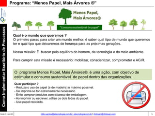 5Versão 20 | Mar 2015
ComoImplementarEscritóriodeProcessos
rildo.santos@etecnologia.com.br | etecnologia.com.br | rildosan@rildosan.com
Programa: “Menos Papel, Mais Árvores ®”
Qual é o mundo que queremos ?
O primeiro passo para criar um mundo melhor, é saber qual tipo de mundo que queremos
ter e qual tipo que deixaremos de herança para as próximas gerações.
Nossa missão: É buscar pelo equilibro do homem, da tecnologia e do meio ambiente.
Para cumprir esta missão é necessário: mobilizar, conscientizar, comprometer e AGIR.
O programa Menos Papel, Mais Árvores®, é uma ação, com objetivo de
estimular o consumo sustentável de papel dentro das organizações.
Quer participar ?
- Reduza o uso de papel (e de madeira) o máximo possível.
- Só imprima se for extremamente necessário.
- Evite comprar produtos com excesso de embalagem.
- Ao imprimir ou escrever, utilize os dois lados do papel.
- Use papel reciclado.
 