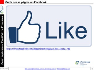 50Versão 20 | Mar 2015
ComoImplementarEscritóriodeProcessos
rildo.santos@etecnologia.com.br | etecnologia.com.br | rildosan@rildosan.com
Apoio e Orientação na Elaboração do Projeto de Implementação do
Escritório de Processos:
Você esta planejando implementar um Escritório de Processos, mas está com dúvidas, não sabe por
onde começar.
Preencha o questionário da Avaliação Preliminar para Implementação do Escritório de Processos,
para que possamos orientá-lo e ajudá-lo a superar este desafio.
A avaliação é baseada em experiências acumuladas em projetos e em boas práticas. Ela tem um
conjunto de questões, que tem como objetivo obter informações, entender, conhecer os Fatores Críticos
de Sucesso, Práticas de Gestão de Processos e Expectativas das partes interessadas.
Para responder o questionário faça usa solicitação pelo email rildo.santos@etecnologia.com.br
que em seguida enviaremos o questionário e após o preenchimento encaminharemos um feedback
da avaliação.
Nossos Serviços
 