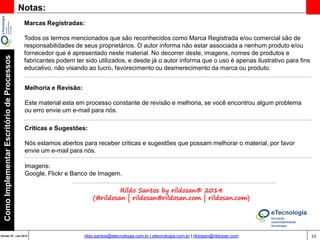 53Versão 20 | Mar 2015
ComoImplementarEscritóriodeProcessos
rildo.santos@etecnologia.com.br | etecnologia.com.br | rildosan@rildosan.com
Comunidade eTecnologia
http://etecnologia.ning.com/
Gostou quer mais, gostaria de receber outros materiais sobre o mesmo tema e novas
versões deste material...
Venha para fazer parte da comunidade eTecnologia, clique: http://etecnologia.ning.com
 
