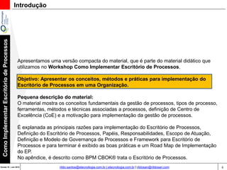 6Versão 20 | Mar 2015
ComoImplementarEscritóriodeProcessos
rildo.santos@etecnologia.com.br | etecnologia.com.br | rildosan@rildosan.com
Apresentamos uma versão compacta do material, que é parte do material didático que
utilizamos no Workshop Como Implementar Escritório de Processos.
Objetivo: Apresentar os conceitos, métodos e práticas para implementação do
Escritório de Processos em uma Organização.
Pequena descrição do material:
O material mostra os conceitos fundamentais da gestão de processos, tipos de processo,
ferramentas, métodos e técnicas associadas a processos, definição de Centro de
Excelência (CoE) e a motivação para implementação da gestão de processos.
É explanada as principais razões para implementação do Escritório de Processos, Definição
do Escritório de Processos, Papéis, Responsabilidades, Escopo de Atuação, Definição e
Modelo de Governança de Processos e Framework para Escritório de Processos e para
terminar é exibido as boas práticas e um Road Map de Implementação do EP.
No apêndice, é descrito como BPM CBOK® trata o Escritório de Processos.
Introdução
 