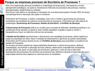 9Versão 20 | Mar 2015
ComoImplementarEscritóriodeProcessos
rildo.santos@etecnologia.com.br | etecnologia.com.br | rildosan@rildosan.com
Por que as empresas precisam de Escritório de Processos ?
Para uma organização alcançar resultados e sustentação de longo prazo, não basta ter um bom
planejamento estratégico, se ações e iniciativas de melhorias de processos são pontuais, reativas,
desorganizadas, desalinhadas ou isoladas.
Para tornar mais efetivo os resultados é necessário ter uma área preocupada e focada 100% do tempo
com planejamento e execução das ações e iniciativas.
O Escritório de Processos, é melhor a estratégia, para criar e manter a governança de processos
consistente com propósito de melhorar continuamente os processos. O Escritório tem três pilares de
sustentação: Governança de Processos, Gestão do Escritório e Portfólio de Serviços
A Governança de Processos define um modelo para a tomada de definição, estabelece políticas e um
comitê para tomar decisão ou apoia-la. Este modelo respaldam a gestão e ajuda a manter a
transparência e focar na melhoria contínua dos processos.
A Gestão do Escritório permitirá fazer o alinhamento com estratégia da empresa, definir objetivos e
metas (a proposição de valor), fazer a medição de desempenho e gerenciar as partes interessadas.
O Escritório de Processos deverá prover um Portfólio de Serviços para possibilitar a excelência em
Gestão de Processos.
Os serviços providos poderão ter responsabilidade disseminar a cultura de processos, elaborar
metodologias, recomendar a aplicação de boas práticas, desenvolver competências necessárias,
planejar ações, dar apoio na execução dos processos, gerenciar o ciclo de vida e zelar pelo
desempenho dos processos.Ter escritório de processos bem definido e atuante é essencial para que a
organização alcance seus objetivos e maximize seus os resultados.
 