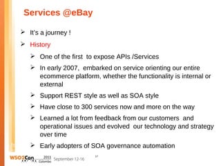 Services @eBay

 It’s a journey !
 History
    One of the first to expose APIs /Services
    In early 2007, embarked on service orienting our entire
     ecommerce platform, whether the functionality is internal or
     external
    Support REST style as well as SOA style
    Have close to 300 services now and more on the way
    Learned a lot from feedback from our customers and
     operational issues and evolved our technology and strategy
     over time
    Early adopters of SOA governance automation
                         17
 