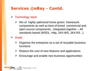 Services @eBay – Contd.

 Technology stack
   Mix of highly optimized home grown framework
    components as well as best of breed commercial and
    open source components , integrated together – All
    standards based (WSDL, Http, JAX-WS, JAX-RS ..)
 Goals
   Organize the enterprise as a set of reusable business
    functions
   Reduce the cost of new features and applications
   Encourage and enable new business opportunities
 