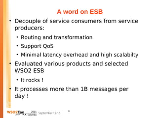 A word on ESB
• Decouple of service consumers from service
  producers:
  • Routing and transformation
  • Support QoS
  • Minimal latency overhead and high scalabilty
• Evaluated various products and selected
  WSO2 ESB
  • It rocks !
• It processes more than 1B messages per
  day !

                     21
 