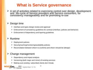What is Service governance
 A set of activities related to exercising control over design, development
  and life-cycle of Service providers and Service consumers, for
  consistency manageability and for promoting re-use


 Design time
    Interface and types design review and approval
    Enforcement of consistency guidelines for contract (interface, policies and behavior)
    Enforcement of dependency and layering guidelines


 Runtime
    Deployment policies
    Security/caching/monitoring/availability policies
    Reconciliation between what it is (runtime) and what it should be (design)


 Change management
    Dependency and impact analysis
    Versioning (both major and minor) of existing services
    Making sure existing subscribed clients don’t break.
                                        24
 