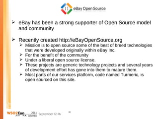  eBay has been a strong supporter of Open Source model
  and community

 Recently created http://eBayOpenSource.org
    Mission is to open source some of the best of breed technologies
     that were developed originally within eBay Inc.
    For the benefit of the community
    Under a liberal open source license.
    These projects are generic technology projects and several years
     of development effort has gone into them to mature them.
    Most parts of our services platform, code named Turmeric, is
     open sourced on this site.




                           28
 