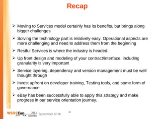 Recap

 Moving to Services model certainly has its benefits, but brings along
  bigger challenges
 Solving the technology part is relatively easy. Operational aspects are
  more challenging and need to address them from the beginning
 Restful Services is where the industry is headed.
 Up front design and modeling of your contract/interface, including
  granularity is very important
 Service layering, dependency and version management must be well
  thought through
 Invest upfront on developer training, Testing tools, and some form of
  governance
 eBay has been successfully able to apply this strategy and make
  progress in our service orientation journey.

                              29
 