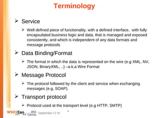 Terminology

 Service
   Well defined piece of functionality, with a defined interface, with fully
    encapsulated business logic and data, that is managed and exposed
    consistently, and which is independent of any data formats and
    message protocols

 Data Binding/Format
   The format in which the data is represented on the wire (e.g XML, NV,
    JSON, BinaryXML, ..) –a.k.a Wire Format

 Message Protocol
   The protocol followed by the client and service when exchanging
    messages (e.g, SOAP).

 Transport protocol
   Protocol used at the transport level (e.g HTTP, SMTP)
                             5
 