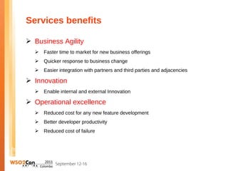 Services benefits

 Business Agility
     Faster time to market for new business offerings
     Quicker response to business change
     Easier integration with partners and third parties and adjacencies

 Innovation
     Enable internal and external Innovation

 Operational excellence
     Reduced cost for any new feature development
     Better developer productivity
     Reduced cost of failure
 