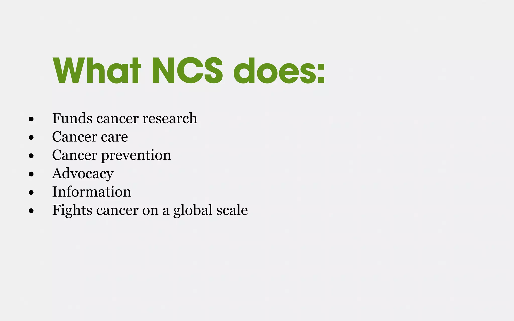 What NCS does:
• Funds cancer research
• Cancer care
• Cancer prevention
• Advocacy
• Information
• Fights cancer on a global scale
 