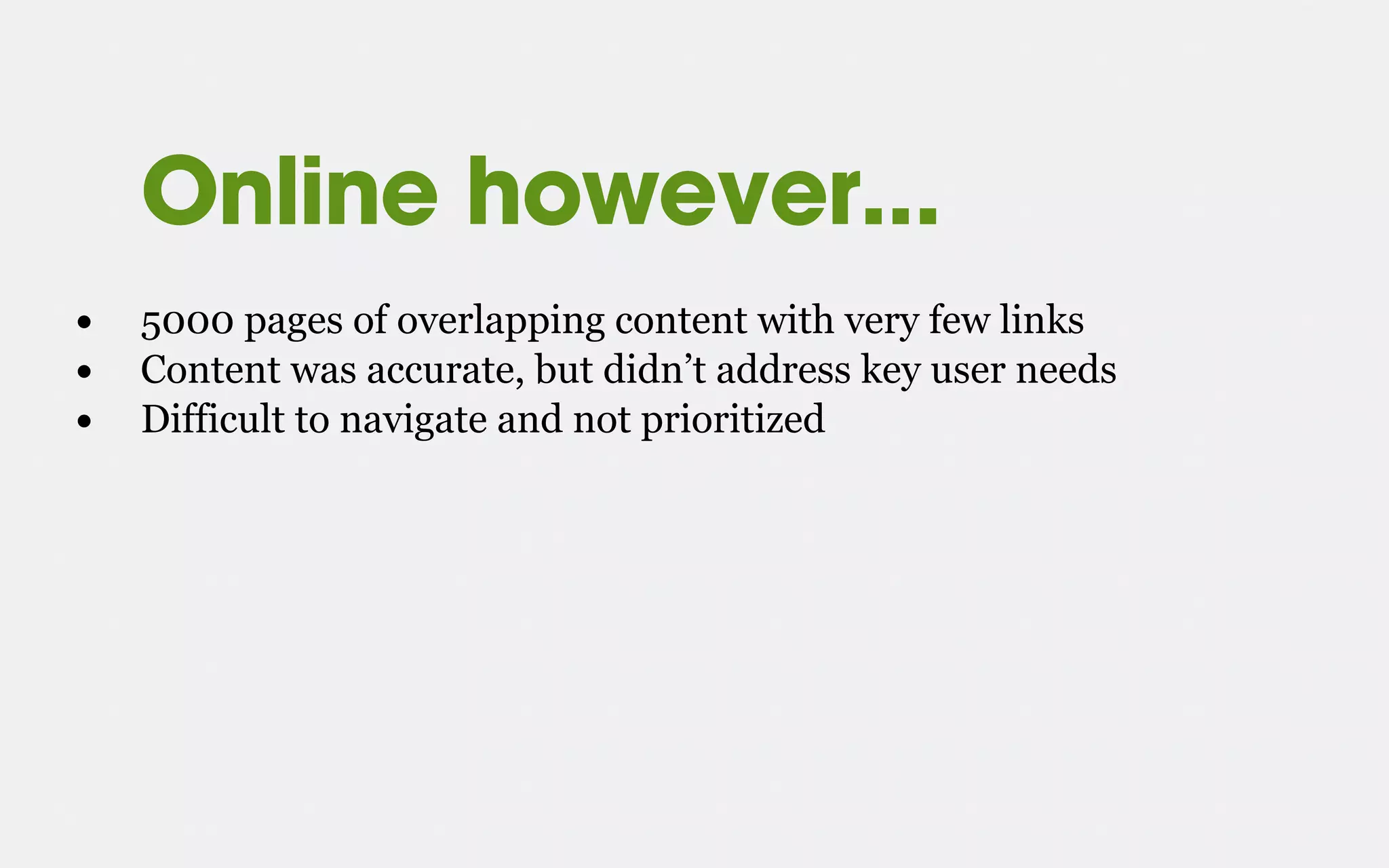 Online however...
• 5000 pages of overlapping content with very few links
• Content was accurate, but didn’t address key user needs
• Difficult to navigate and not prioritized
 