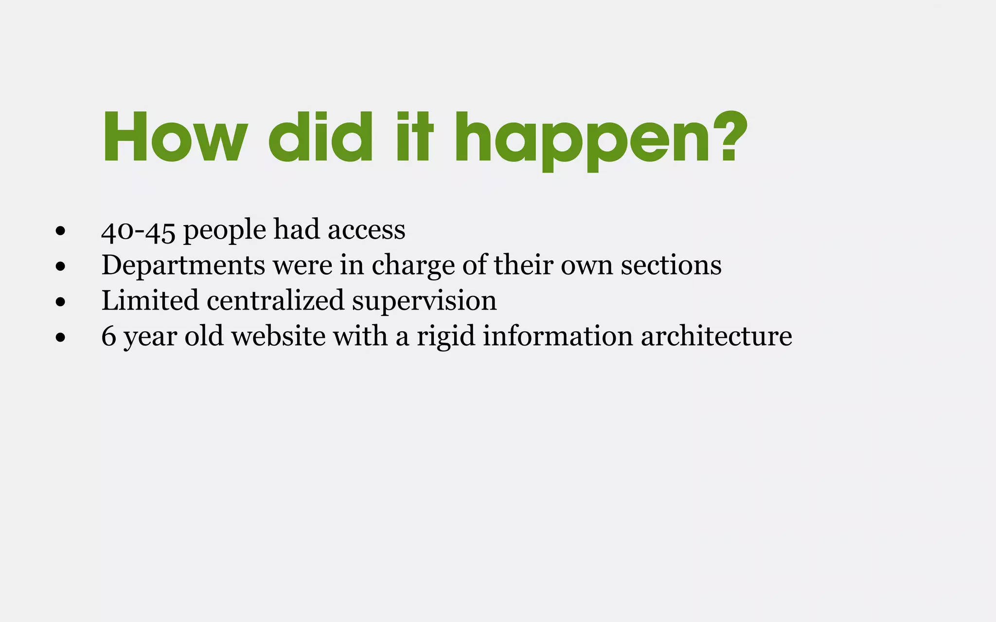 How did it happen?
• 40-45 people had access
• Departments were in charge of their own sections
• Limited centralized supervision
• 6 year old website with a rigid information architecture
 