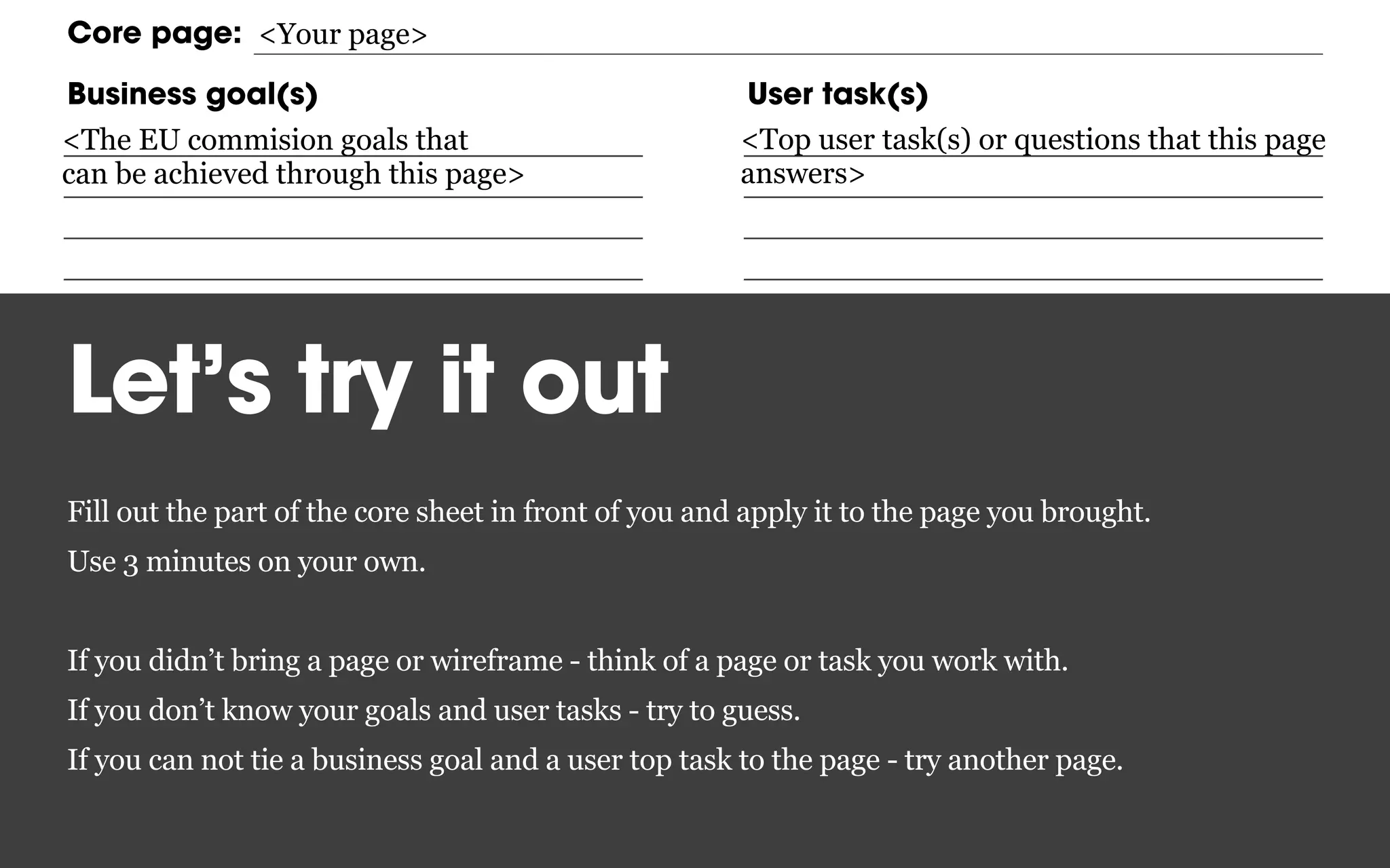 Inward paths Forward pathsCore content
Core page:
Business goal(s) User task(s)
<The EU commision goals that
can be achieved through this page>
<Top user task(s) or questions that this page
answers>
<Your page>
Let’s try it out
Fill out the part of the core sheet in front of you and apply it to the page you brought.
Use 3 minutes on your own.
If you didn’t bring a page or wireframe - think of a page or task you work with.
If you don’t know your goals and user tasks - try to guess.
If you can not tie a business goal and a user top task to the page - try another page.
 