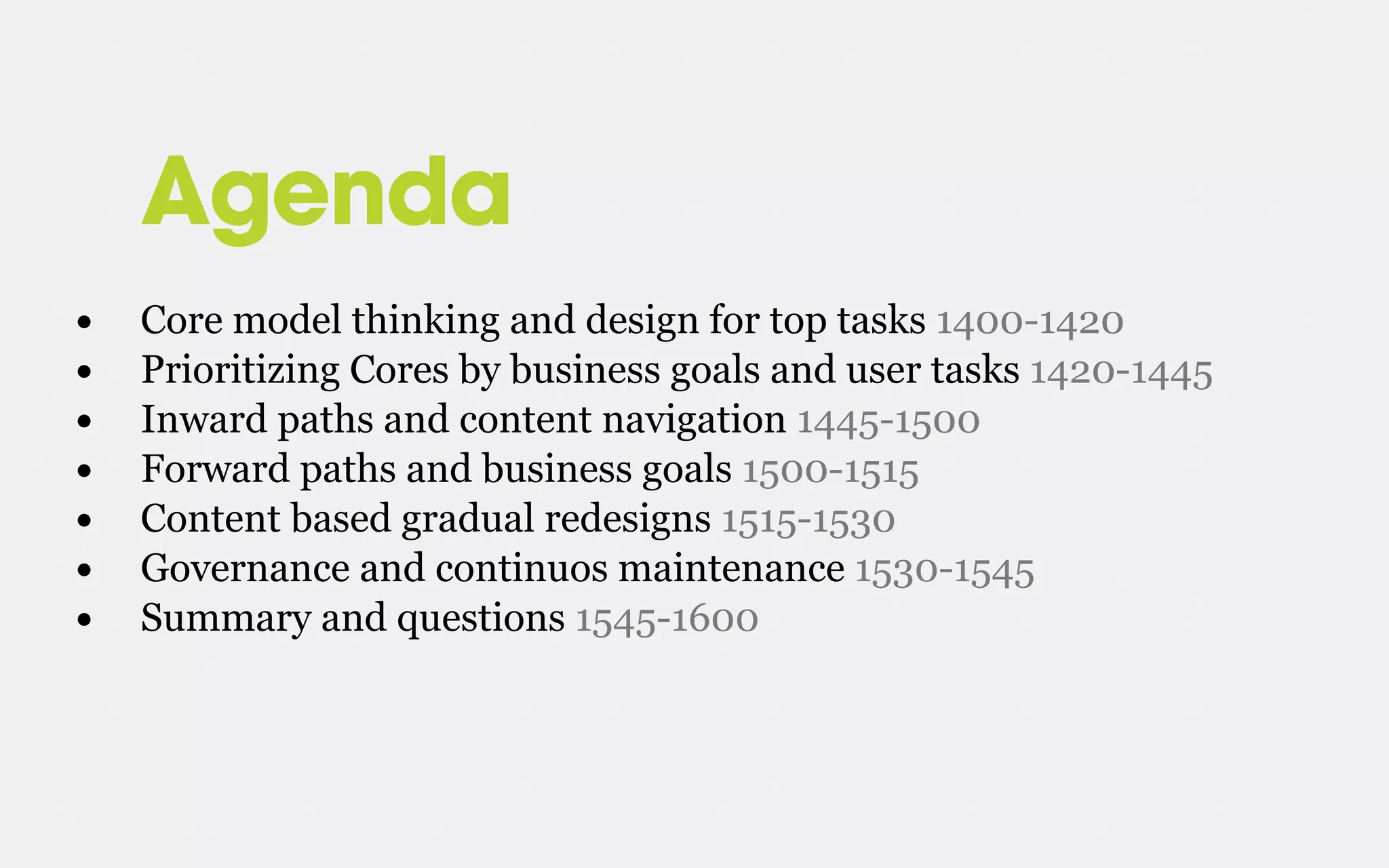 Agenda
• Core model thinking and design for top tasks 1400-1420
• Prioritizing Cores by business goals and user tasks 1420-1445
• Inward paths and content navigation 1445-1500
• Forward paths and business goals 1500-1515
• Content based gradual redesigns 1515-1530
• Governance and continuos maintenance 1530-1545
• Summary and questions 1545-1600
 