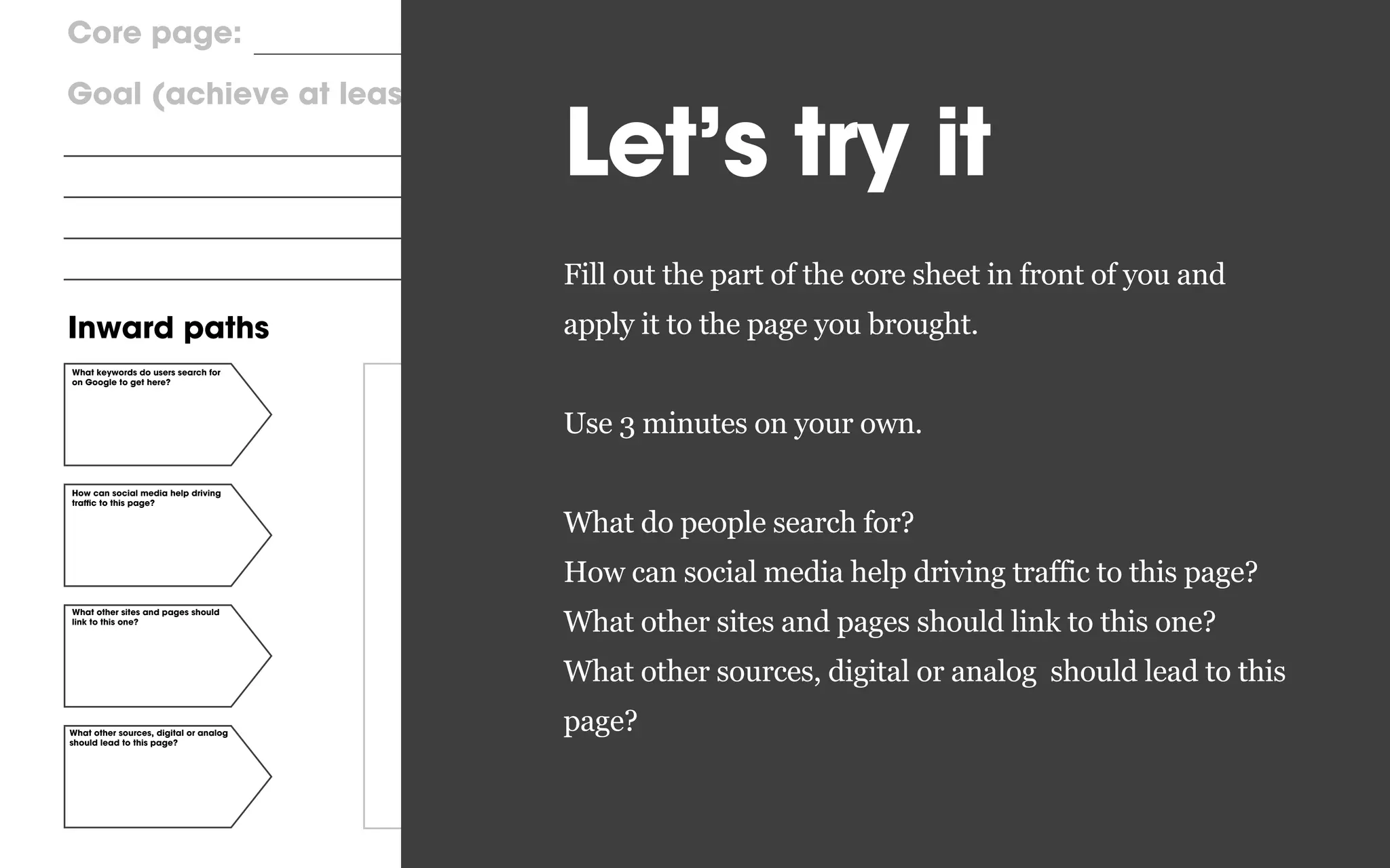 Inward paths Forward pathsCore content
Core page:
Goal (achieve at least one) User task
What keywords do users search for
on Google to get here?
What other sites and pages should
link to this one?
What other sources, digital or analog
should lead to this page?
How can social media help driving
traﬃc to this page?
Primary, prioritized scenario,
following the primary Call to action
Secondary scenario, less important
Calls to action
Other digital and analog contact
points (phone, email, etc)
Leave the site
Let’s try it
Fill out the part of the core sheet in front of you and
apply it to the page you brought.
Use 3 minutes on your own.
What do people search for?
How can social media help driving traffic to this page?
What other sites and pages should link to this one?
What other sources, digital or analog should lead to this
page?
 