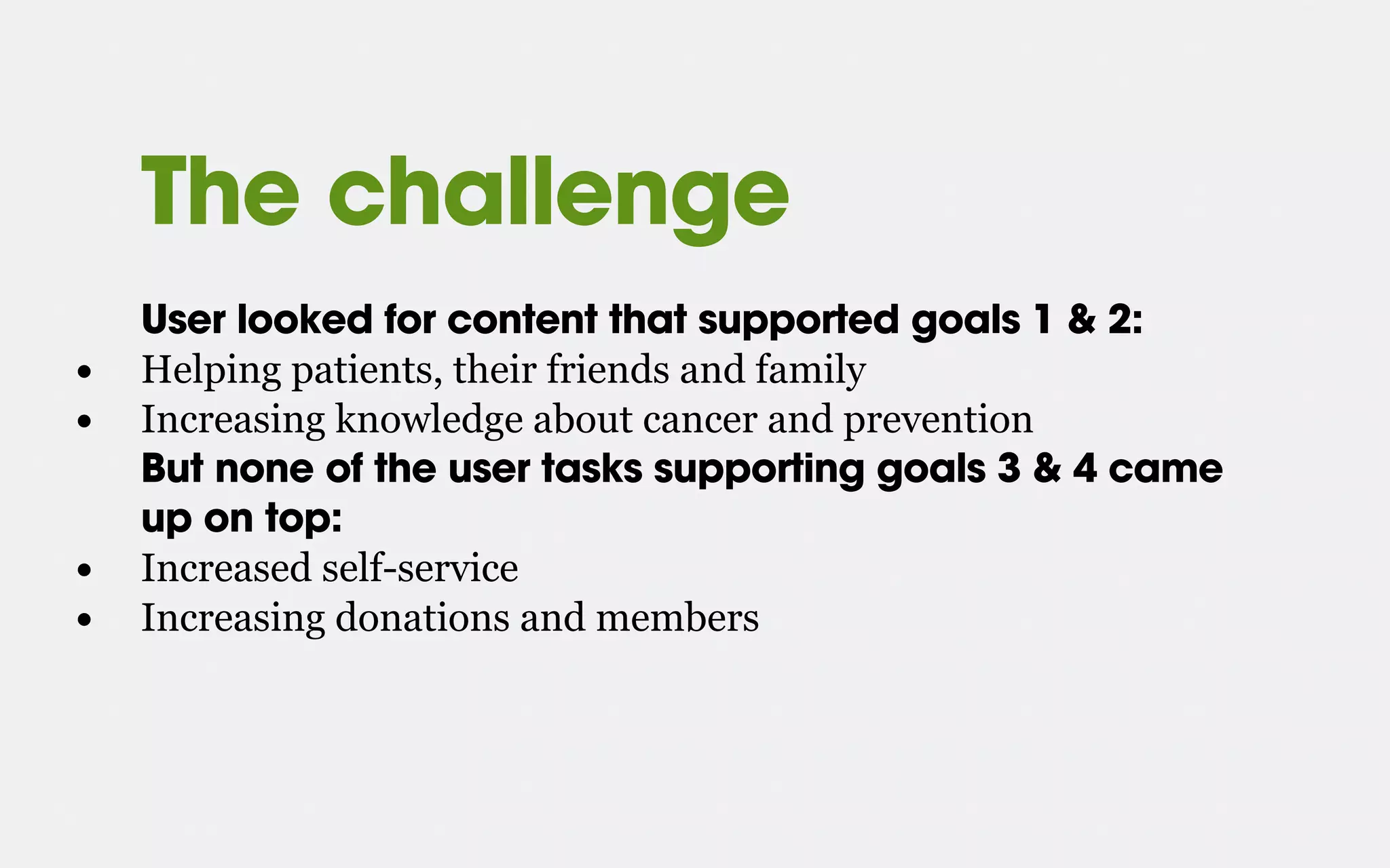 The challenge
User looked for content that supported goals 1 & 2:
• Helping patients, their friends and family
• Increasing knowledge about cancer and prevention
But none of the user tasks supporting goals 3 & 4 came
up on top:
• Increased self-service
• Increasing donations and members
 
