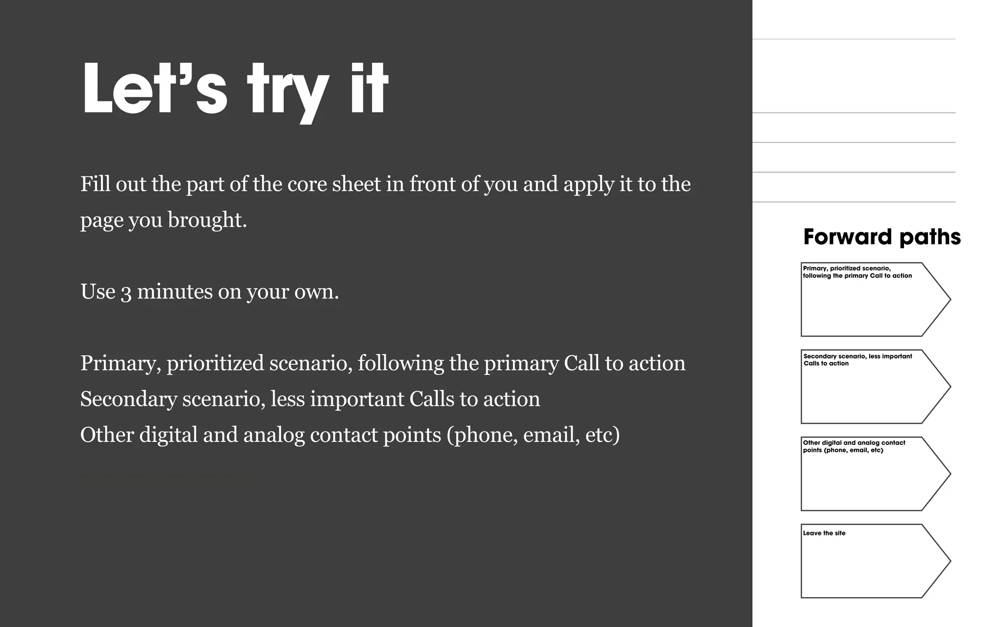 Inward paths Forward pathsCore content
Core page:
Goal (achieve at least one) User task
What keywords do users search for
on Google to get here?
What other sites and pages should
link to this one?
What other sources, digital or analog
should lead to this page?
How can social media help driving
traﬃc to this page?
Primary, prioritized scenario,
following the primary Call to action
Secondary scenario, less important
Calls to action
Other digital and analog contact
points (phone, email, etc)
Leave the site
Let’s try it
Fill out the part of the core sheet in front of you and apply it to the
page you brought.
Use 3 minutes on your own.
Primary, prioritized scenario, following the primary Call to action
Secondary scenario, less important Calls to action
Other digital and analog contact points (phone, email, etc)
points (phone, email, etc) points (phone, email, etc)
 