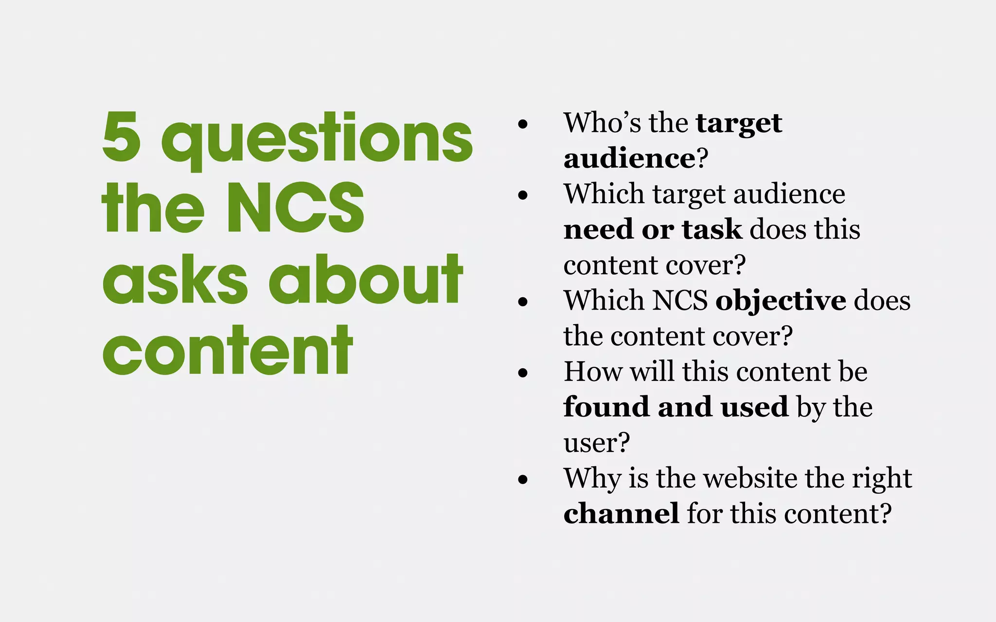 • Who’s the target
audience?
• Which target audience
need or task does this
content cover?
• Which NCS objective does
the content cover?
• How will this content be
found and used by the
user?
• Why is the website the right
channel for this content?
5 questions
the NCS
asks about
content
 