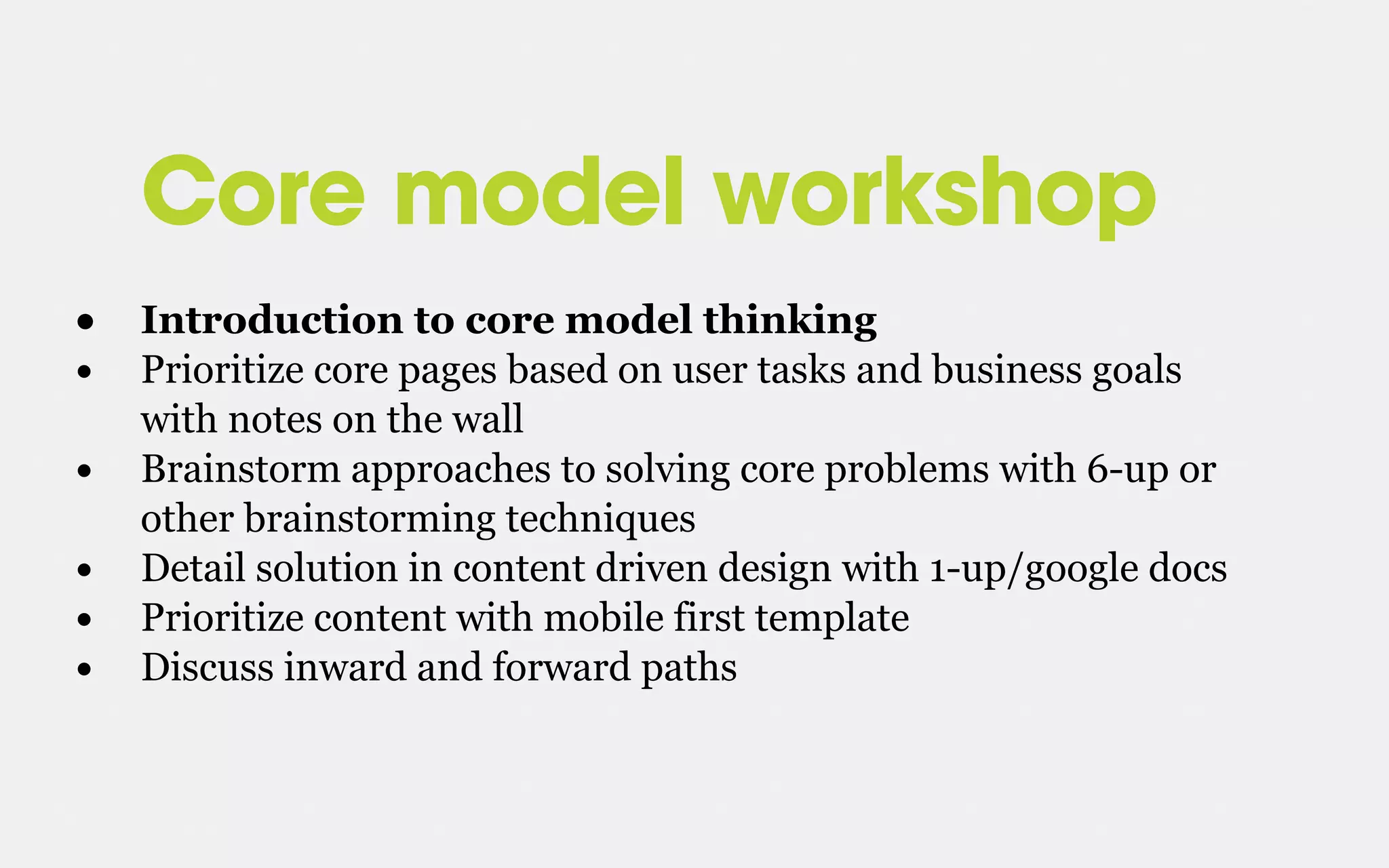 Core model workshop
• Introduction to core model thinking
• Prioritize core pages based on user tasks and business goals
with notes on the wall
• Brainstorm approaches to solving core problems with 6-up or
other brainstorming techniques
• Detail solution in content driven design with 1-up/google docs
• Prioritize content with mobile first template
• Discuss inward and forward paths
 