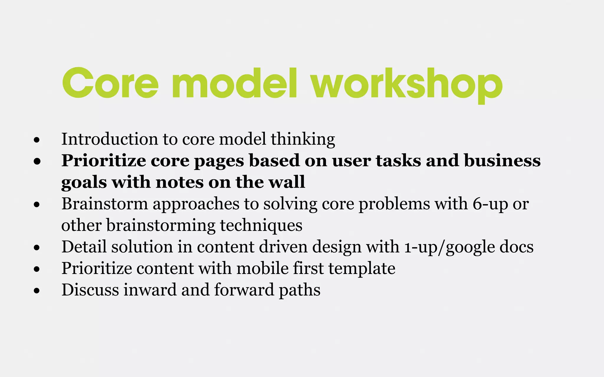 Core model workshop
• Introduction to core model thinking
• Prioritize core pages based on user tasks and business
goals with notes on the wall
• Brainstorm approaches to solving core problems with 6-up or
other brainstorming techniques
• Detail solution in content driven design with 1-up/google docs
• Prioritize content with mobile first template
• Discuss inward and forward paths
 