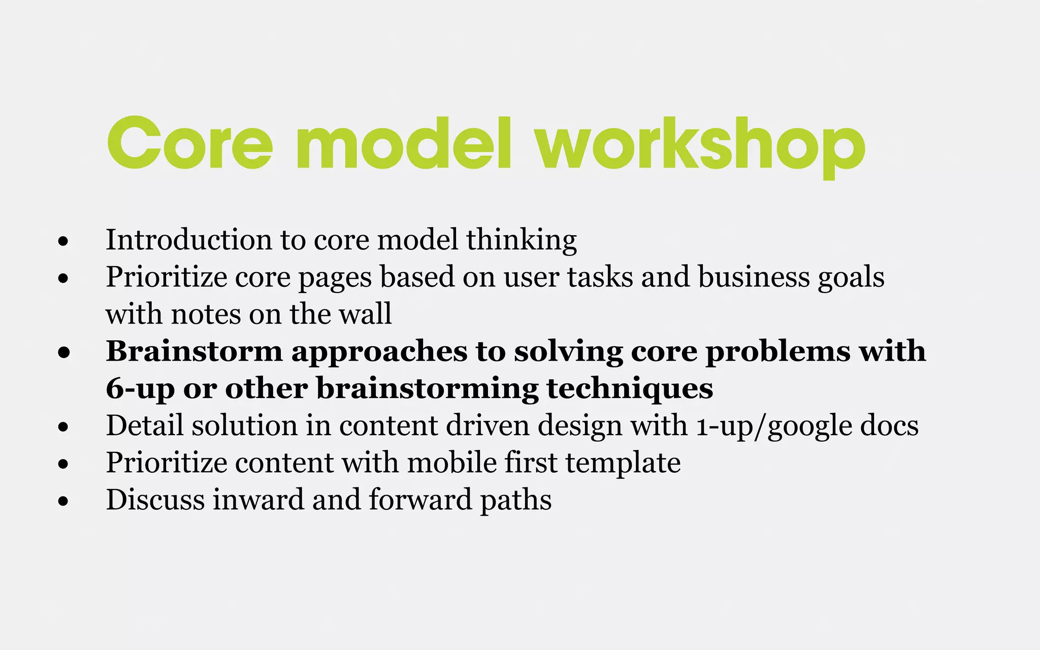 Core model workshop
• Introduction to core model thinking
• Prioritize core pages based on user tasks and business goals
with notes on the wall
• Brainstorm approaches to solving core problems with
6-up or other brainstorming techniques
• Detail solution in content driven design with 1-up/google docs
• Prioritize content with mobile first template
• Discuss inward and forward paths
 