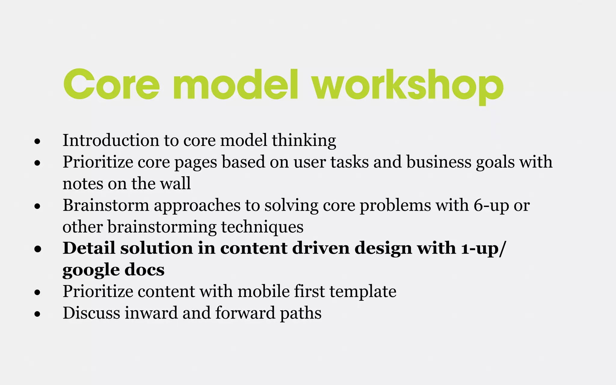 Core model workshop
• Introduction to core model thinking
• Prioritize core pages based on user tasks and business goals with
notes on the wall
• Brainstorm approaches to solving core problems with 6-up or
other brainstorming techniques
• Detail solution in content driven design with 1-up/
google docs
• Prioritize content with mobile first template
• Discuss inward and forward paths
 