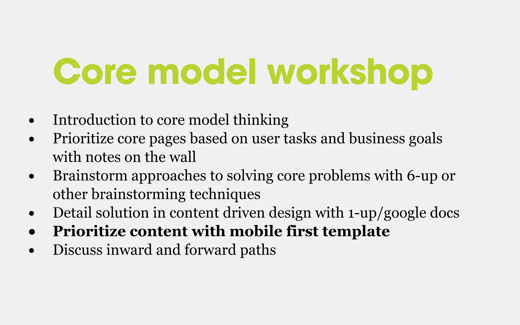 Core model workshop
• Introduction to core model thinking
• Prioritize core pages based on user tasks and business goals
with notes on the wall
• Brainstorm approaches to solving core problems with 6-up or
other brainstorming techniques
• Detail solution in content driven design with 1-up/google docs
• Prioritize content with mobile first template
• Discuss inward and forward paths
 
