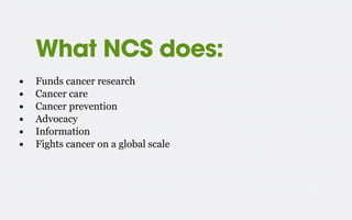 What NCS does:
• Funds cancer research
• Cancer care
• Cancer prevention
• Advocacy
• Information
• Fights cancer on a glo...