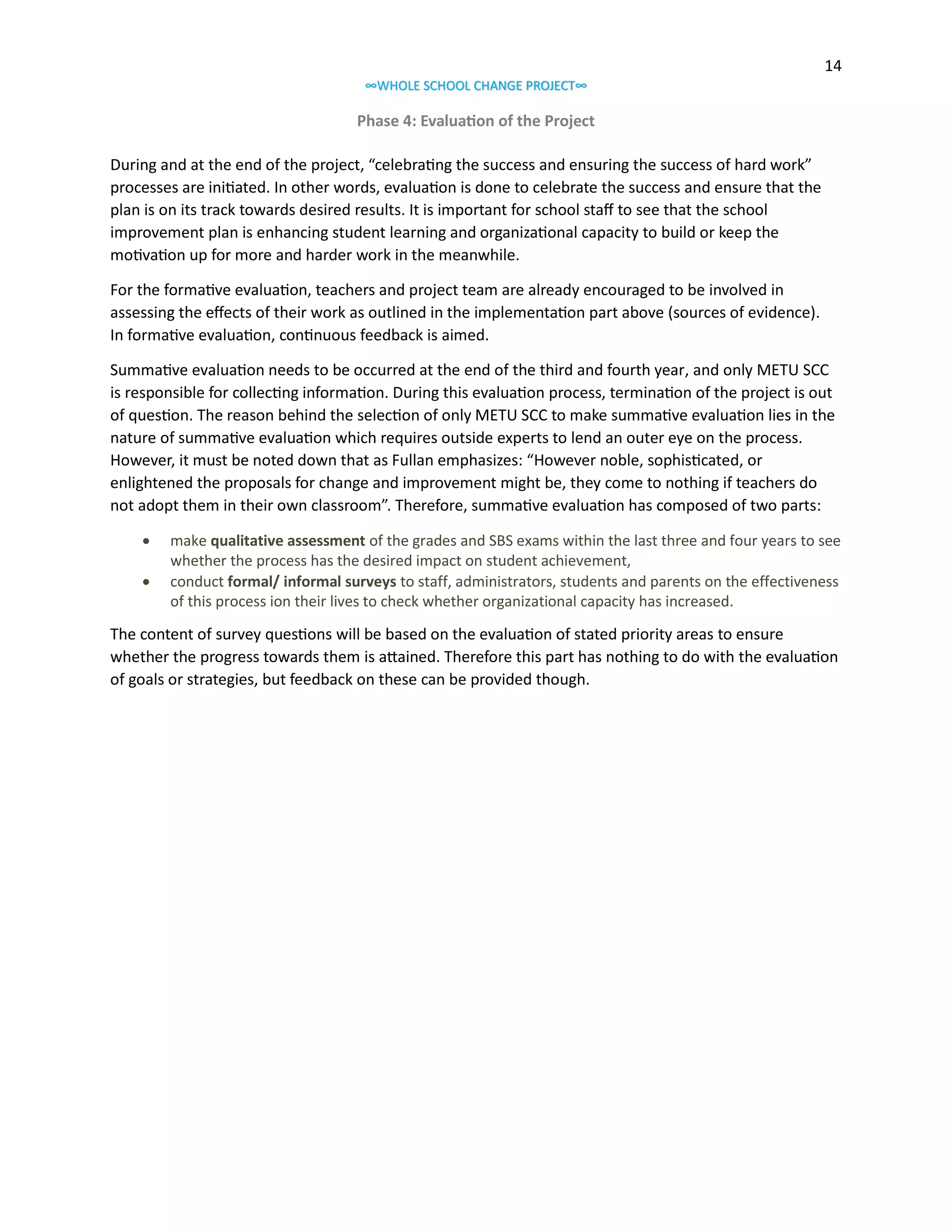 14
∞WHOLE SCHOOL CHANGE PROJECT∞

Phase 4: Evaluation of the Project
During and at the end of the project, “celebrating the success and ensuring the success of hard work”
processes are initiated. In other words, evaluation is done to celebrate the success and ensure that the
plan is on its track towards desired results. It is important for school staff to see that the school
improvement plan is enhancing student learning and organizational capacity to build or keep the
motivation up for more and harder work in the meanwhile.
For the formative evaluation, teachers and project team are already encouraged to be involved in
assessing the effects of their work as outlined in the implementation part above (sources of evidence).
In formative evaluation, continuous feedback is aimed.
Summative evaluation needs to be occurred at the end of the third and fourth year, and only METU SCC
is responsible for collecting information. During this evaluation process, termination of the project is out
of question. The reason behind the selection of only METU SCC to make summative evaluation lies in the
nature of summative evaluation which requires outside experts to lend an outer eye on the process.
However, it must be noted down that as Fullan emphasizes: “However noble, sophisticated, or
enlightened the proposals for change and improvement might be, they come to nothing if teachers do
not adopt them in their own classroom”. Therefore, summative evaluation has composed of two parts:



make qualitative assessment of the grades and SBS exams within the last three and four years to see
whether the process has the desired impact on student achievement,
conduct formal/ informal surveys to staff, administrators, students and parents on the effectiveness
of this process ion their lives to check whether organizational capacity has increased.

The content of survey questions will be based on the evaluation of stated priority areas to ensure
whether the progress towards them is attained. Therefore this part has nothing to do with the evaluation
of goals or strategies, but feedback on these can be provided though.

 