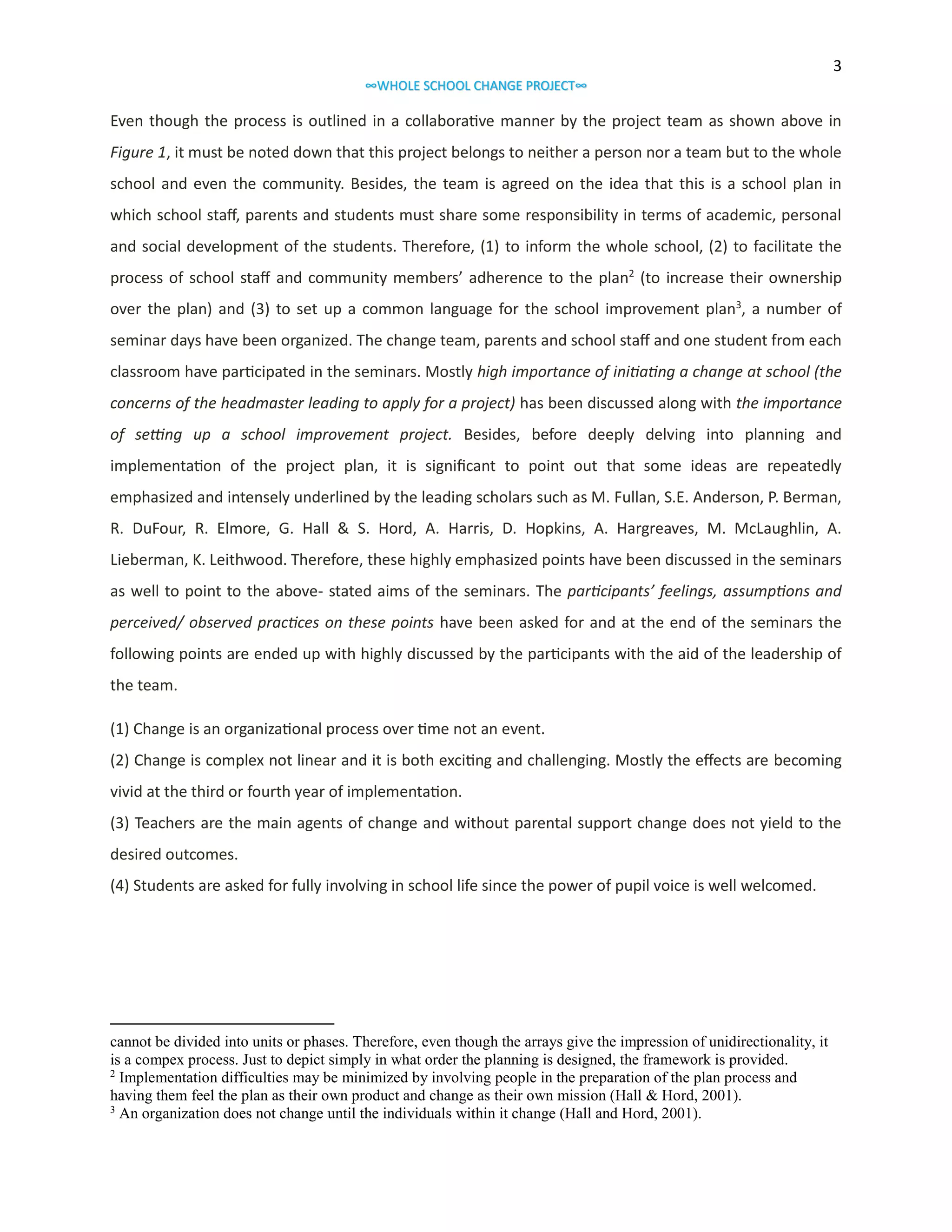 3
∞WHOLE SCHOOL CHANGE PROJECT∞

Even though the process is outlined in a collaborative manner by the project team as shown above in
Figure 1, it must be noted down that this project belongs to neither a person nor a team but to the whole
school and even the community. Besides, the team is agreed on the idea that this is a school plan in
which school staff, parents and students must share some responsibility in terms of academic, personal
and social development of the students. Therefore, (1) to inform the whole school, (2) to facilitate the
process of school staff and community members’ adherence to the plan2 (to increase their ownership
over the plan) and (3) to set up a common language for the school improvement plan3, a number of
seminar days have been organized. The change team, parents and school staff and one student from each
classroom have participated in the seminars. Mostly high importance of initiating a change at school (the
concerns of the headmaster leading to apply for a project) has been discussed along with the importance
of setting up a school improvement project. Besides, before deeply delving into planning and
implementation of the project plan, it is significant to point out that some ideas are repeatedly
emphasized and intensely underlined by the leading scholars such as M. Fullan, S.E. Anderson, P. Berman,
R. DuFour, R. Elmore, G. Hall & S. Hord, A. Harris, D. Hopkins, A. Hargreaves, M. McLaughlin, A.
Lieberman, K. Leithwood. Therefore, these highly emphasized points have been discussed in the seminars
as well to point to the above- stated aims of the seminars. The participants’ feelings, assumptions and
perceived/ observed practices on these points have been asked for and at the end of the seminars the
following points are ended up with highly discussed by the participants with the aid of the leadership of
the team.
(1) Change is an organizational process over time not an event.
(2) Change is complex not linear and it is both exciting and challenging. Mostly the effects are becoming
vivid at the third or fourth year of implementation.
(3) Teachers are the main agents of change and without parental support change does not yield to the
desired outcomes.
(4) Students are asked for fully involving in school life since the power of pupil voice is well welcomed.

cannot be divided into units or phases. Therefore, even though the arrays give the impression of unidirectionality, it
is a compex process. Just to depict simply in what order the planning is designed, the framework is provided.
2
Implementation difficulties may be minimized by involving people in the preparation of the plan process and
having them feel the plan as their own product and change as their own mission (Hall & Hord, 2001).
3
An organization does not change until the individuals within it change (Hall and Hord, 2001).

 