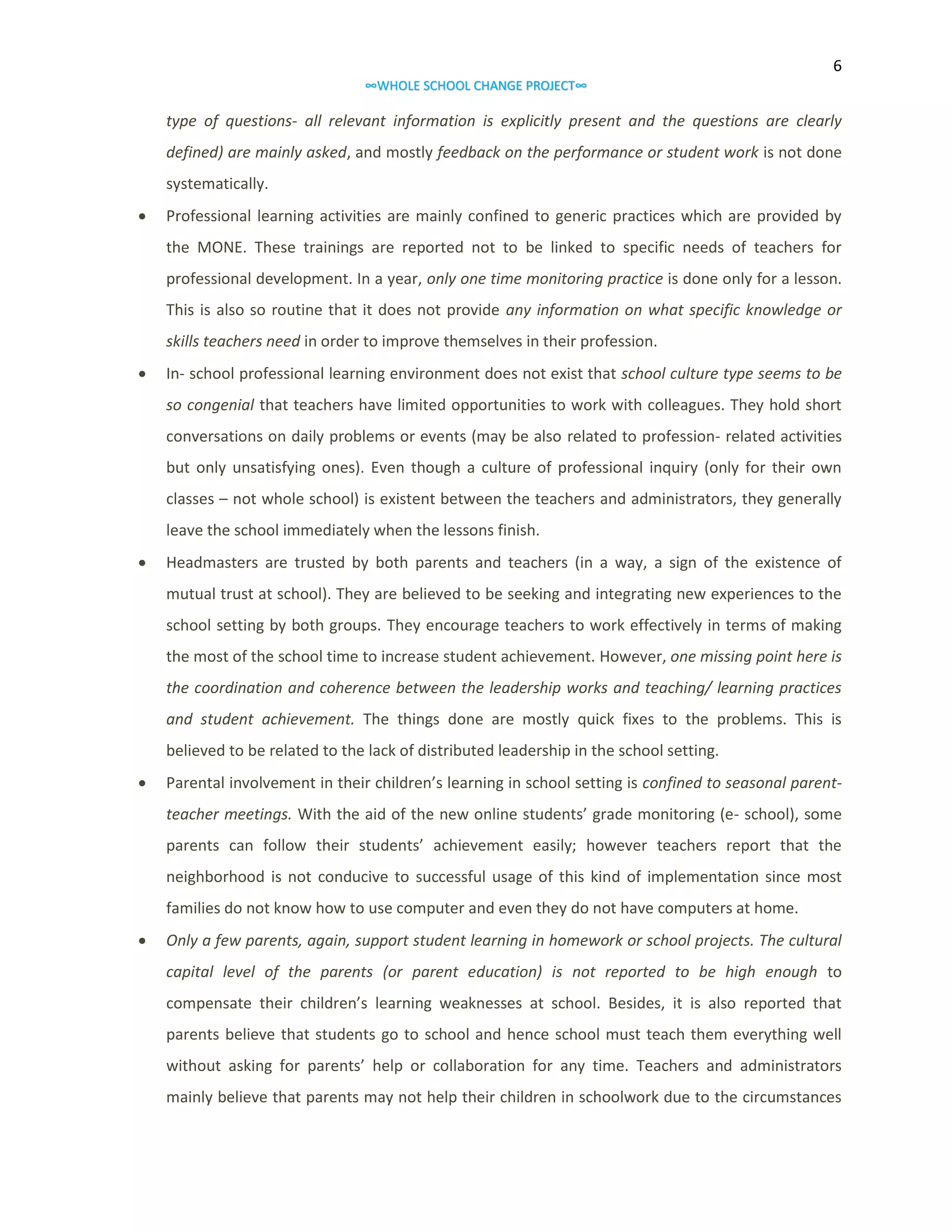 6
∞WHOLE SCHOOL CHANGE PROJECT∞

type of questions- all relevant information is explicitly present and the questions are clearly
defined) are mainly asked, and mostly feedback on the performance or student work is not done
systematically.


Professional learning activities are mainly confined to generic practices which are provided by
the MONE. These trainings are reported not to be linked to specific needs of teachers for
professional development. In a year, only one time monitoring practice is done only for a lesson.
This is also so routine that it does not provide any information on what specific knowledge or
skills teachers need in order to improve themselves in their profession.



In- school professional learning environment does not exist that school culture type seems to be
so congenial that teachers have limited opportunities to work with colleagues. They hold short
conversations on daily problems or events (may be also related to profession- related activities
but only unsatisfying ones). Even though a culture of professional inquiry (only for their own
classes – not whole school) is existent between the teachers and administrators, they generally
leave the school immediately when the lessons finish.



Headmasters are trusted by both parents and teachers (in a way, a sign of the existence of
mutual trust at school). They are believed to be seeking and integrating new experiences to the
school setting by both groups. They encourage teachers to work effectively in terms of making
the most of the school time to increase student achievement. However, one missing point here is
the coordination and coherence between the leadership works and teaching/ learning practices
and student achievement. The things done are mostly quick fixes to the problems. This is
believed to be related to the lack of distributed leadership in the school setting.



Parental involvement in their children’s learning in school setting is confined to seasonal parentteacher meetings. With the aid of the new online students’ grade monitoring (e- school), some
parents can follow their students’ achievement easily; however teachers report that the
neighborhood is not conducive to successful usage of this kind of implementation since most
families do not know how to use computer and even they do not have computers at home.



Only a few parents, again, support student learning in homework or school projects. The cultural
capital level of the parents (or parent education) is not reported to be high enough to
compensate their children’s learning weaknesses at school. Besides, it is also reported that
parents believe that students go to school and hence school must teach them everything well
without asking for parents’ help or collaboration for any time. Teachers and administrators
mainly believe that parents may not help their children in schoolwork due to the circumstances

 
