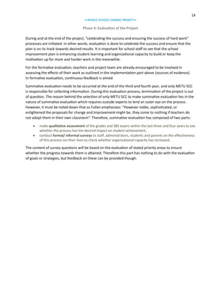 14
∞WHOLE SCHOOL CHANGE PROJECT∞

Phase 4: Evaluation of the Project
During and at the end of the project, “celebrating the success and ensuring the success of hard work”
processes are initiated. In other words, evaluation is done to celebrate the success and ensure that the
plan is on its track towards desired results. It is important for school staff to see that the school
improvement plan is enhancing student learning and organizational capacity to build or keep the
motivation up for more and harder work in the meanwhile.
For the formative evaluation, teachers and project team are already encouraged to be involved in
assessing the effects of their work as outlined in the implementation part above (sources of evidence).
In formative evaluation, continuous feedback is aimed.
Summative evaluation needs to be occurred at the end of the third and fourth year, and only METU SCC
is responsible for collecting information. During this evaluation process, termination of the project is out
of question. The reason behind the selection of only METU SCC to make summative evaluation lies in the
nature of summative evaluation which requires outside experts to lend an outer eye on the process.
However, it must be noted down that as Fullan emphasizes: “However noble, sophisticated, or
enlightened the proposals for change and improvement might be, they come to nothing if teachers do
not adopt them in their own classroom”. Therefore, summative evaluation has composed of two parts:



make qualitative assessment of the grades and SBS exams within the last three and four years to see
whether the process has the desired impact on student achievement,
conduct formal/ informal surveys to staff, administrators, students and parents on the effectiveness
of this process ion their lives to check whether organizational capacity has increased.

The content of survey questions will be based on the evaluation of stated priority areas to ensure
whether the progress towards them is attained. Therefore this part has nothing to do with the evaluation
of goals or strategies, but feedback on these can be provided though.

 