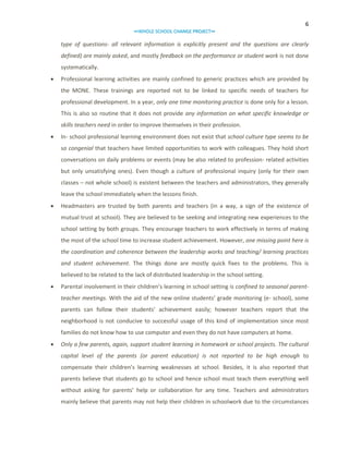 6
∞WHOLE SCHOOL CHANGE PROJECT∞

type of questions- all relevant information is explicitly present and the questions are clearly
defined) are mainly asked, and mostly feedback on the performance or student work is not done
systematically.


Professional learning activities are mainly confined to generic practices which are provided by
the MONE. These trainings are reported not to be linked to specific needs of teachers for
professional development. In a year, only one time monitoring practice is done only for a lesson.
This is also so routine that it does not provide any information on what specific knowledge or
skills teachers need in order to improve themselves in their profession.



In- school professional learning environment does not exist that school culture type seems to be
so congenial that teachers have limited opportunities to work with colleagues. They hold short
conversations on daily problems or events (may be also related to profession- related activities
but only unsatisfying ones). Even though a culture of professional inquiry (only for their own
classes – not whole school) is existent between the teachers and administrators, they generally
leave the school immediately when the lessons finish.



Headmasters are trusted by both parents and teachers (in a way, a sign of the existence of
mutual trust at school). They are believed to be seeking and integrating new experiences to the
school setting by both groups. They encourage teachers to work effectively in terms of making
the most of the school time to increase student achievement. However, one missing point here is
the coordination and coherence between the leadership works and teaching/ learning practices
and student achievement. The things done are mostly quick fixes to the problems. This is
believed to be related to the lack of distributed leadership in the school setting.



Parental involvement in their children’s learning in school setting is confined to seasonal parentteacher meetings. With the aid of the new online students’ grade monitoring (e- school), some
parents can follow their students’ achievement easily; however teachers report that the
neighborhood is not conducive to successful usage of this kind of implementation since most
families do not know how to use computer and even they do not have computers at home.



Only a few parents, again, support student learning in homework or school projects. The cultural
capital level of the parents (or parent education) is not reported to be high enough to
compensate their children’s learning weaknesses at school. Besides, it is also reported that
parents believe that students go to school and hence school must teach them everything well
without asking for parents’ help or collaboration for any time. Teachers and administrators
mainly believe that parents may not help their children in schoolwork due to the circumstances

 