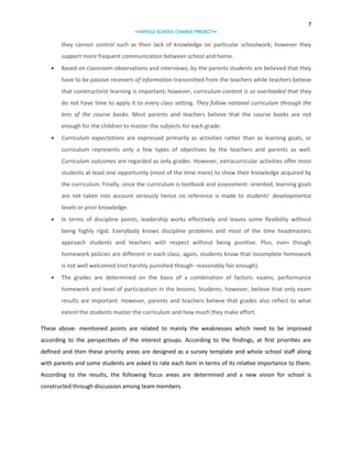 7
∞WHOLE SCHOOL CHANGE PROJECT∞

they cannot control such as their lack of knowledge on particular schoolwork; however they
support more frequent communication between school and home.


Based on classroom observations and interviews, by the parents students are believed that they
have to be passive receivers of information transmitted from the teachers while teachers believe
that constructivist learning is important; however, curriculum content is so overloaded that they
do not have time to apply it to every class setting. They follow national curriculum through the
lens of the course books. Most parents and teachers believe that the course books are not
enough for the children to master the subjects for each grade.



Curriculum expectations are expressed primarily as activities rather than as learning goals, or
curriculum represents only a few types of objectives by the teachers and parents as well.
Curriculum outcomes are regarded as only grades. However, extracurricular activities offer most
students at least one opportunity (most of the time more) to show their knowledge acquired by
the curriculum. Finally, since the curriculum is textbook and assessment- oriented, learning goals
are not taken into account seriously hence no reference is made to students’ developmental
levels or prior knowledge.



In terms of discipline points, leadership works effectively and leaves some flexibility without
being highly rigid. Everybody knows discipline problems and most of the time headmasters
approach students and teachers with respect without being punitive. Plus, even though
homework policies are different in each class, again, students know that incomplete homework
is not well welcomed (not harshly punished though- reasonably fair enough).



The grades are determined on the basis of a combination of factors: exams, performance
homework and level of participation in the lessons. Students, however, believe that only exam
results are important. However, parents and teachers believe that grades also reflect to what
extent the students master the curriculum and how much they make effort.

These above- mentioned points are related to mainly the weaknesses which need to be improved
according to the perspectives of the interest groups. According to the findings, at first priorities are
defined and then these priority areas are designed as a survey template and whole school staff along
with parents and some students are asked to rate each item in terms of its relative importance to them.
According to the results, the following focus areas are determined and a new vision for school is
constructed through discussion among team members.

 