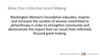 More than Collective Grant Making
Washington Women's Foundation educates, inspires
and increases the number of women committed to
philanthropy in order to strengthen community and
demonstrate the impact that can result from informed,
focused grant making.
 