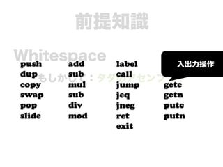 前提知識
Whitespace
push  add   label load
                     入出力操作
dup    sub  call  store
    もしかして：タダのアセンブリ？
copy   mul  jump  getc
swap   sub  jeq   getn
pop    div  jneg  putc
slide  mod  ret   putn
            exit
 
