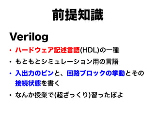 前提知識
Verilog
•  ハードウェア記述言語(HDL)の一種
•  もともとシミュレーション用の言語
•  入出力のピンと、回路ブロックの挙動とその
 接続状態を書く
•  なんか授業で(超ざっくり)習ったぽよ
 