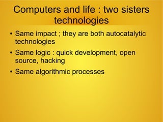 Computers and life : two sisters
technologies
● Same impact ; they are both autocatalytic
technologies
● Same logic : quick development, open
source, hacking
● Same algorithmic processes
 