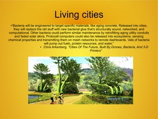 Living cities
●“Bacteria will be engineered to target specific materials, like aging concrete. Released into cities,
they will replace the old stuff with new bacterial glue that’s structurally sound, networked, and
computational. Other bacteria could perform similar maintenance by retrofitting aging utility conduits
and faded solar skins. Protocell computers could also be released into ecosystems, sensing
chemical properties and transmitting them on mesh networks to remote dashboards. Vats of bacteria
will pump out fuels, protein resources, and water.”
● Chris Arkenberg, “Cities Of The Future, Built By Drones, Bacteria, And 3-D
Printers”
 