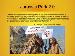 Jurassic Park 2.0
● "A later technique under development in my Harvard lab will allow us to
resurrect practically any extinct animal whose genome is known or can be
reconstructed from fossil remains, up to and including the woolly mammoth,
the passenger pigeon, and even Neanderthal man. "
● George Church and Ed Regis
 