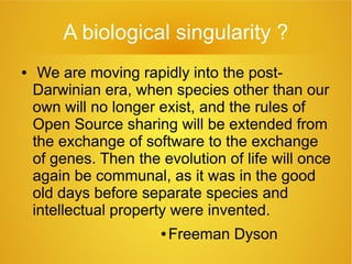 A biological singularity ?
● We are moving rapidly into the post-
Darwinian era, when species other than our
own will no longer exist, and the rules of
Open Source sharing will be extended from
the exchange of software to the exchange
of genes. Then the evolution of life will once
again be communal, as it was in the good
old days before separate species and
intellectual property were invented.
● Freeman Dyson
 