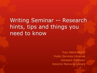 Writing Seminar -- Research
hints, tips and things you
need to know


                     Traci Welch Moritz
               Public Services Librarian
                    Assistant Professor
              Heterick Memorial Library
 