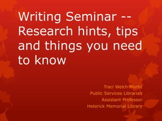 Writing Seminar --
Research hints, tips
and things you need
to know
                  Traci Welch Moritz
            Public Services Librarian
                 Assistant Professor
           Heterick Memorial Library
 