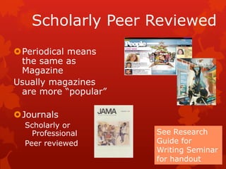 Scholarly Peer Reviewed
Periodical means
 the same as
 Magazine
Usually magazines
 are more “popular”

Journals
  Scholarly or
    Professional      See Research
  Peer reviewed       Guide for
                      Writing Seminar
                      for handout
 