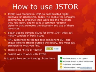 How to use JSTOR
 JSTOR was founded in 1995 to build trusted digital
  archives for scholarship. Today, we enable the scholarly
  community to preserve their work and the materials
  they rely upon, and to build a common research
  platform that promotes the discovery and use of these
  resources.
 Began adding current issues for some 170+ titles but
  mostly consists of back issues
 HML subscribes to the full-text component BUT also
  shows links to articles outside the library. You must pay
  attention to what you find.
 There is no “FIND IT” button
 Easiest way to work with JSTOR
is to get a free account and go from there.
 