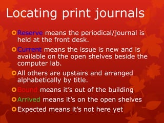 Locating print journals
Reserve means the periodical/journal is
 held at the front desk.
Current means the issue is new and is
 available on the open shelves beside the
 computer lab.
All others are upstairs and arranged
 alphabetically by title.
Bound means it’s out of the building
Arrived means it’s on the open shelves
Expected means it’s not here yet
 