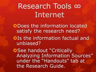 Research Tools

Does the information located
 satisfy the research need?
Is the information factual and
 unbiased?
See handout “Critically
 Analyzing Information Sources”
 under the “Handouts” tab at
 the Research Guide.
 