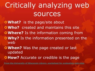 Critically analyzing web
         sources
What? is the page/site about
Who? created and maintains this site
Where? Is the information coming from
Why? Is the information presented on the
 web
When? Was the page created or last
 updated
How? Accurate or credible is the page
From the University of Wisconsin Library, worksheet for evaluating web sites
 