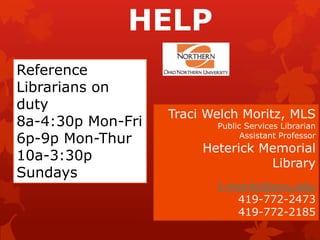HELP
Reference
Librarians on
duty
                   Traci Welch Moritz, MLS
8a-4:30p Mon-Fri          Public Services Librarian
6p-9p Mon-Thur                  Assistant Professor
                        Heterick Memorial
10a-3:30p                         Library
Sundays
                          t-moritz@onu.edu
                             419-772-2473
                             419-772-2185
 